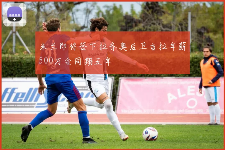 米兰即将签下拉齐奥后卫吉拉年薪500万合同期五年